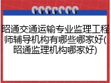 昭通交通运输专业监理工程师辅导机构有哪些哪家好(昭通监理机构哪家好)