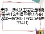 天津一级铁路工程建造师需要学什么科目呢哪些内容(天津一级铁路工程建造师需学科目)