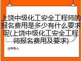 上饶中级化工安全工程师的报名费用是多少有什么要求呢(上饶中级化工安全工程师报名费用及要求)