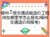 福州一级交通运输造价工程师在哪里学怎么报名(福州交通造价师报考)