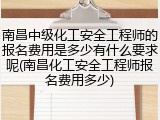 南昌中级化工安全工程师的报名费用是多少有什么要求呢(南昌化工安全工程师报名费用多少)