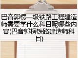 巴音郭楞一级铁路工程建造师需要学什么科目呢哪些内容(巴音郭楞铁路建造师科目)