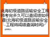 北海初级道路运输安全工程师考完多久可以查成绩如何查(北海初级道路运输安全工程师成绩查询时间)