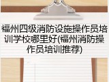 福州四级消防设施操作员培训学校哪里好(福州消防操作员培训推荐)
