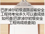 巴彦淖尔初级道路运输安全工程师考完多久可以查成绩如何查(巴彦淖尔初级安全工程师成绩查询)