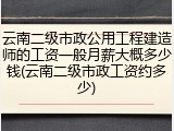 云南二级市政公用工程建造师的工资一般月薪大概多少钱(云南二级市政工资约多少)