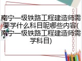 南宁一级铁路工程建造师需要学什么科目呢哪些内容(南宁一级铁路工程建造师需学科目)