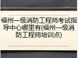 福州一级消防工程师考试指导中心哪里有(福州一级消防工程师培训点)