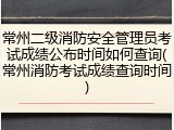 常州二级消防安全管理员考试成绩公布时间如何查询(常州消防考试成绩查询时间)