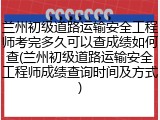 兰州初级道路运输安全工程师考完多久可以查成绩如何查(兰州初级道路运输安全工程师成绩查询时间及方式)