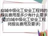 白城中级化工安全工程师的报名费用是多少有什么要求呢(白城中级化工安全工程师报名费用及要求)