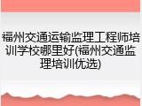 福州交通运输监理工程师培训学校哪里好(福州交通监理培训优选)