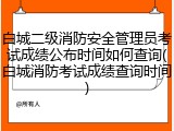 白城二级消防安全管理员考试成绩公布时间如何查询(白城消防考试成绩查询时间)