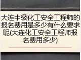 大连中级化工安全工程师的报名费用是多少有什么要求呢(大连化工安全工程师报名费用多少)