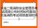 大连二级消防安全管理员考试成绩公布时间如何查询(大连消防考试成绩查询时间)