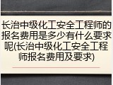 长治中级化工安全工程师的报名费用是多少有什么要求呢(长治中级化工安全工程师报名费用及要求)