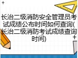 长治二级消防安全管理员考试成绩公布时间如何查询(长治二级消防考试成绩查询时间)