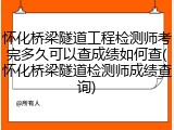 怀化桥梁隧道工程检测师考完多久可以查成绩如何查(怀化桥梁隧道检测师成绩查询)