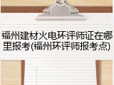 福州建材火电环评师证在哪里报考(福州环评师报考点)