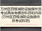 万州区四级消防设施操作员考试具体有哪些科目和内容(万州区四级消防设施操作员考试科目)