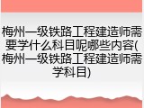 梅州一级铁路工程建造师需要学什么科目呢哪些内容(梅州一级铁路工程建造师需学科目)
