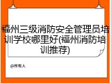 福州三级消防安全管理员培训学校哪里好(福州消防培训推荐)