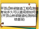 平顶山桥梁隧道工程检测师考完多久可以查成绩如何查(平顶山桥梁隧道检测师成绩查询)