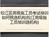 松江区高级施工员考试培训如何挑选机构(松江高级施工员培训选机构)