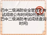 巴中二级消防安全管理员考试成绩公布时间如何查询(巴中二级消防考试成绩查询时间)
