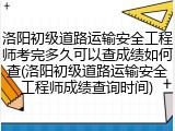 洛阳初级道路运输安全工程师考完多久可以查成绩如何查(洛阳初级道路运输安全工程师成绩查询时间)