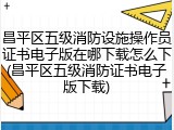 昌平区五级消防设施操作员证书电子版在哪下载怎么下(昌平区五级消防证书电子版下载)