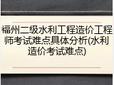 福州二级水利工程造价工程师考试难点具体分析(水利造价考试难点)