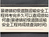 景德镇初级道路运输安全工程师考完多久可以查成绩如何查(景德镇初级道路运输安全工程师成绩查询时间)