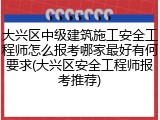大兴区中级建筑施工安全工程师怎么报考哪家最好有何要求(大兴区安全工程师报考推荐)