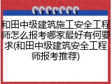 和田中级建筑施工安全工程师怎么报考哪家最好有何要求(和田中级建筑安全工程师报考推荐)