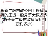 长春二级市政公用工程建造师的工资一般月薪大概多少钱(长春二级市政建造师月薪约多少)