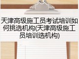 天津高级施工员考试培训如何挑选机构(天津高级施工员培训选机构)