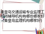 秦皇岛交通运输专业监理工程师辅导机构有哪些哪家好(秦皇岛监理机构哪家好)