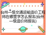 台州一级交通运输造价工程师在哪里学怎么报名(台州一级造价师报名)