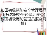 和田初级消防安全管理员网上报名服务平台网址多少(和田初级消防管理员报名网址)