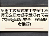 吴忠中级建筑施工安全工程师怎么报考哪家最好有何要求(吴忠建筑安全工程师报考推荐)