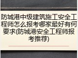 防城港中级建筑施工安全工程师怎么报考哪家最好有何要求(防城港安全工程师报考推荐)