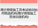 南宁高级施工员考试培训如何挑选机构(南宁高级施工员培训选机构)