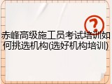 赤峰高级施工员考试培训如何挑选机构(选好机构培训)