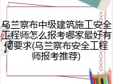 乌兰察布中级建筑施工安全工程师怎么报考哪家最好有何要求(乌兰察布安全工程师报考推荐)