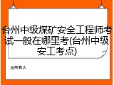 台州中级煤矿安全工程师考试一般在哪里考(台州中级安工考点)