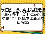 徐汇区二级机电工程建造师一般在哪里上班什么岗位和待遇(徐汇区机电建造师岗位待遇)