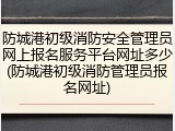 防城港初级消防安全管理员网上报名服务平台网址多少(防城港初级消防管理员报名网址)