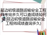 延边初级道路运输安全工程师考完多久可以查成绩如何查(延边初级道路运输安全工程师成绩查询多久)