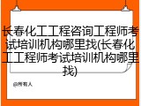 长春化工工程咨询工程师考试培训机构哪里找(长春化工工程师考试培训机构哪里找)
